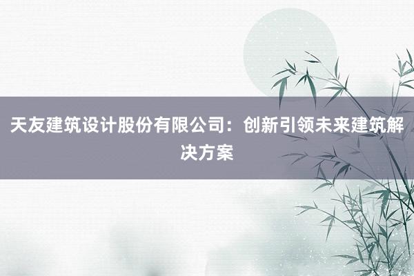 天友建筑设计股份有限公司：创新引领未来建筑解决方案